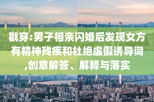 戳穿:男子相親閃婚后發(fā)現(xiàn)女方有精神殘疾和杜絕虛假誘導(dǎo)詞,創(chuàng)意解答、解釋與落實