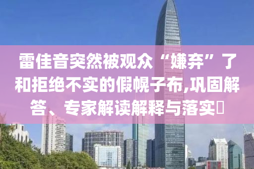 雷佳音突然被觀眾“嫌棄”了和拒絕不實的假幌子布,鞏固解答、專家解讀解釋與落實?