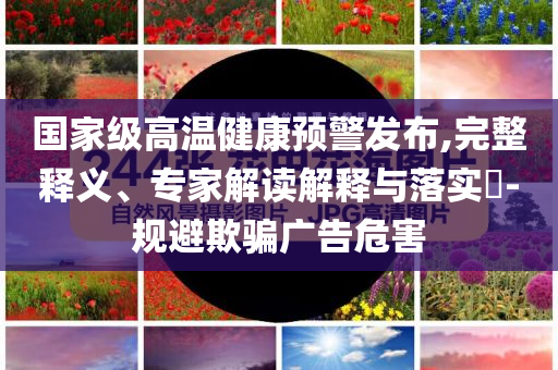 國家級高溫健康預(yù)警發(fā)布,完整釋義、專家解讀解釋與落實?-規(guī)避欺騙廣告危害