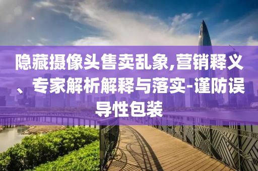 隱藏攝像頭售賣亂象,營銷釋義、專家解析解釋與落實-謹防誤導性包裝