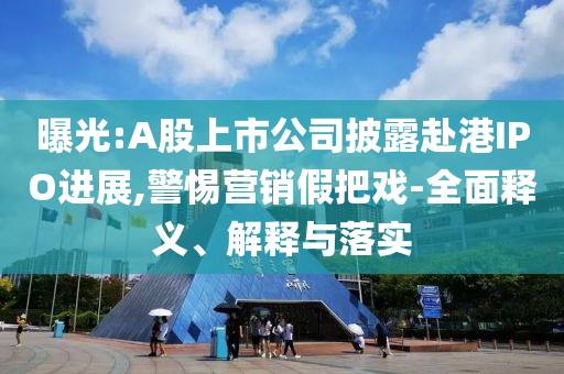 曝光:A股上市公司披露赴港IPO進(jìn)展,警惕營(yíng)銷(xiāo)假把戲-全面釋義、解釋與落實(shí)