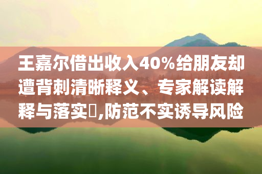 王嘉爾借出收入40%給朋友卻遭背刺清晰釋義、專家解讀解釋與落實?,防范不實誘導風險