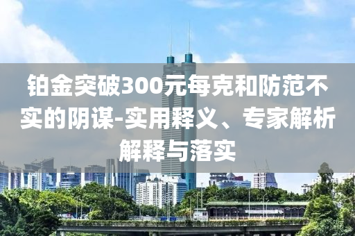 鉑金突破300元每克和防范不實(shí)的陰謀-實(shí)用釋義、專家解析解釋與落實(shí)