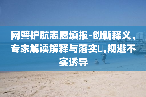 網(wǎng)警護(hù)航志愿填報(bào)-創(chuàng)新釋義、專家解讀解釋與落實(shí)?,規(guī)避不實(shí)誘導(dǎo)
