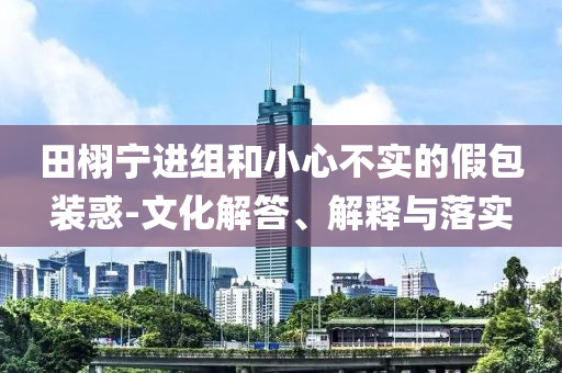 田栩?qū)庍M(jìn)組和小心不實(shí)的假包裝惑-文化解答、解釋與落實(shí)