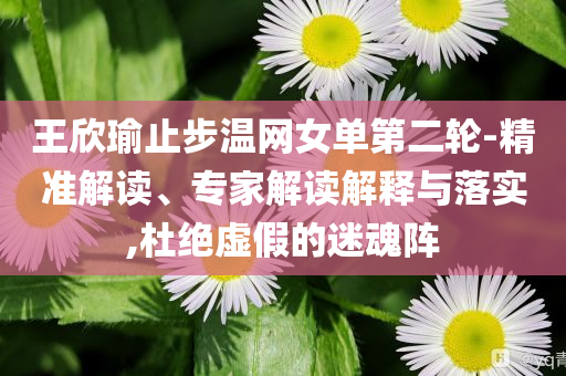 王欣瑜止步溫網(wǎng)女單第二輪-精準(zhǔn)解讀、專家解讀解釋與落實,杜絕虛假的迷魂陣