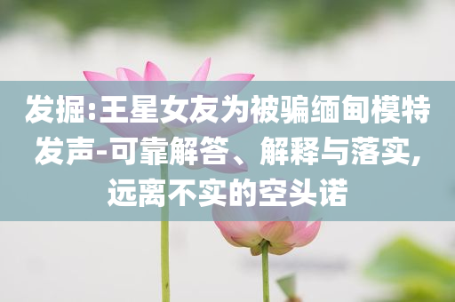 發(fā)掘:王星女友為被騙緬甸模特發(fā)聲-可靠解答、解釋與落實(shí),遠(yuǎn)離不實(shí)的空頭諾