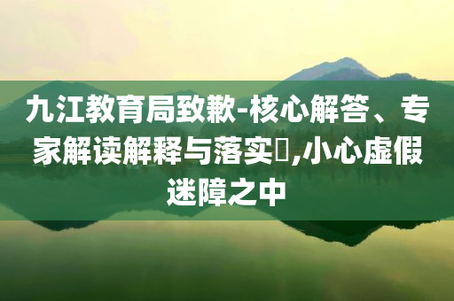 九江教育局致歉-核心解答、專家解讀解釋與落實?,小心虛假迷障之中