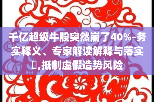千億超級牛股突然崩了40%-務(wù)實釋義、專家解讀解釋與落實?,抵制虛假造勢風(fēng)險