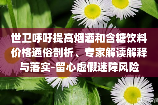 世衛(wèi)呼吁提高煙酒和含糖飲料價格通俗剖析、專家解讀解釋與落實-留心虛假迷障風(fēng)險