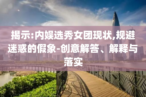 揭示:內(nèi)娛選秀女團現(xiàn)狀,規(guī)避迷惑的假象-創(chuàng)意解答、解釋與落實