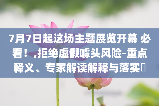 7月7日起這場(chǎng)主題展覽開幕 必看！,拒絕虛假噱頭風(fēng)險(xiǎn)-重點(diǎn)釋義、專家解讀解釋與落實(shí)?