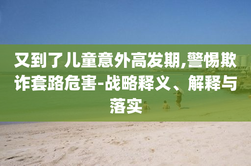 又到了兒童意外高發(fā)期,警惕欺詐套路危害-戰(zhàn)略釋義、解釋與落實(shí)