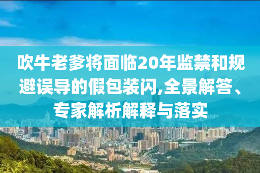 吹牛老爹將面臨20年監(jiān)禁和規(guī)避誤導的假包裝閃,全景解答、專家解析解釋與落實