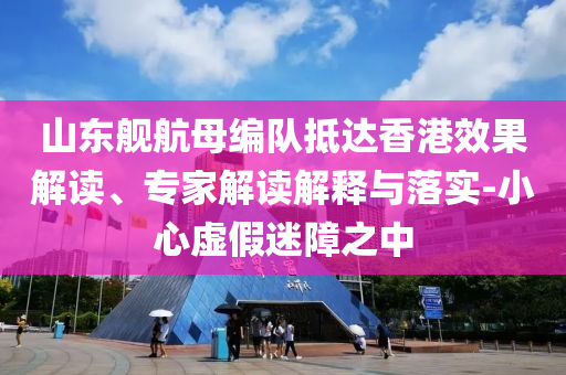 山東艦航母編隊(duì)抵達(dá)香港效果解讀、專(zhuān)家解讀解釋與落實(shí)-小心虛假迷障之中