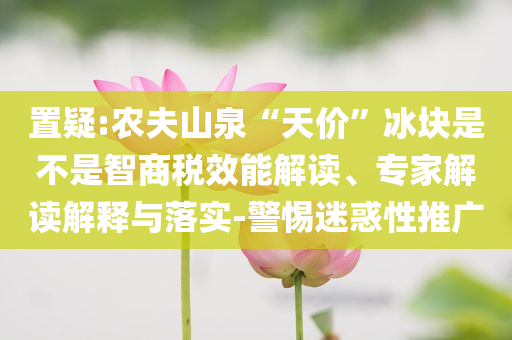 置疑:農(nóng)夫山泉“天價(jià)”冰塊是不是智商稅效能解讀、專(zhuān)家解讀解釋與落實(shí)-警惕迷惑性推廣