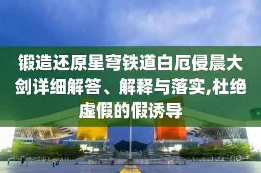 鍛造還原星穹鐵道白厄侵晨大劍詳細(xì)解答、解釋與落實(shí),杜絕虛假的假誘導(dǎo)