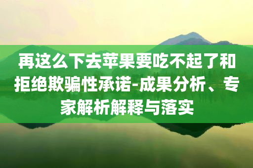 再這么下去蘋果要吃不起了和拒絕欺騙性承諾-成果分析、專家解析解釋與落實