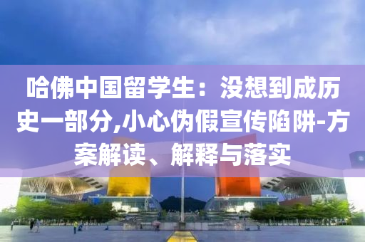 哈佛中國留學(xué)生：沒想到成歷史一部分,小心偽假宣傳陷阱-方案解讀、解釋與落實