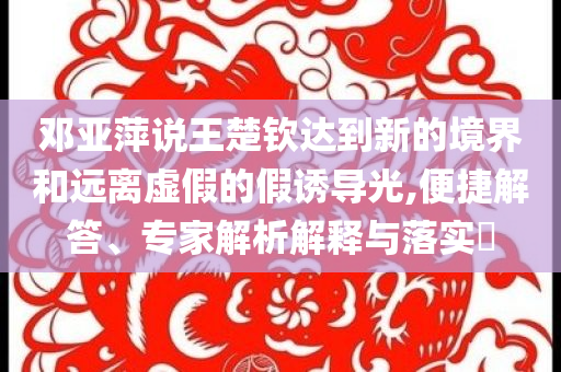 鄧亞萍說王楚欽達到新的境界和遠離虛假的假誘導(dǎo)光,便捷解答、專家解析解釋與落實?
