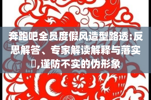 奔跑吧全員度假風(fēng)造型路透:反思解答、專家解讀解釋與落實?,謹(jǐn)防不實的偽形象