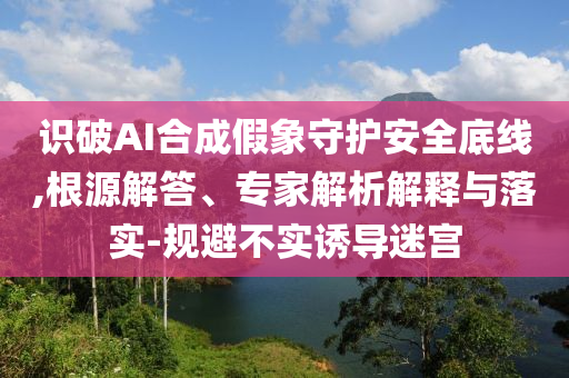 識破AI合成假象守護安全底線,根源解答、專家解析解釋與落實-規(guī)避不實誘導(dǎo)迷宮