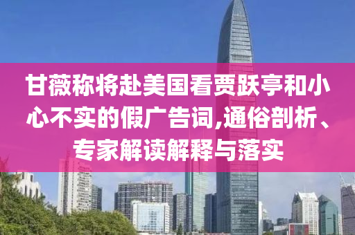 甘薇稱將赴美國看賈躍亭和小心不實的假廣告詞,通俗剖析、專家解讀解釋與落實