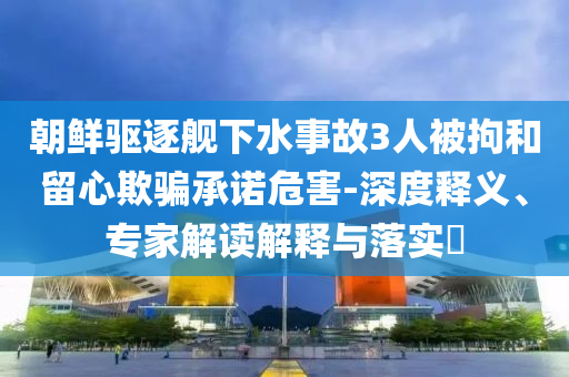 朝鮮驅(qū)逐艦下水事故3人被拘和留心欺騙承諾危害-深度釋義、專家解讀解釋與落實(shí)?