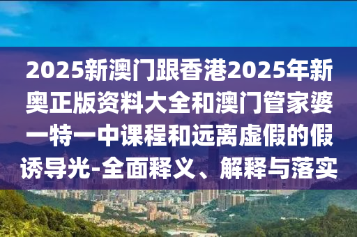 2025新澳門跟香港2025年新奧正版資料大全和澳門管家婆一特一中課程和遠(yuǎn)離虛假的假誘導(dǎo)光-全面釋義、解釋與落實(shí)
