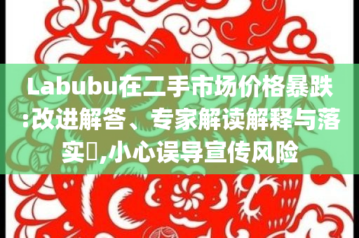 Labubu在二手市場價格暴跌:改進解答、專家解讀解釋與落實?,小心誤導(dǎo)宣傳風險