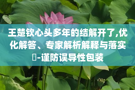 王楚欽心頭多年的結(jié)解開了,優(yōu)化解答、專家解析解釋與落實(shí)?-謹(jǐn)防誤導(dǎo)性包裝