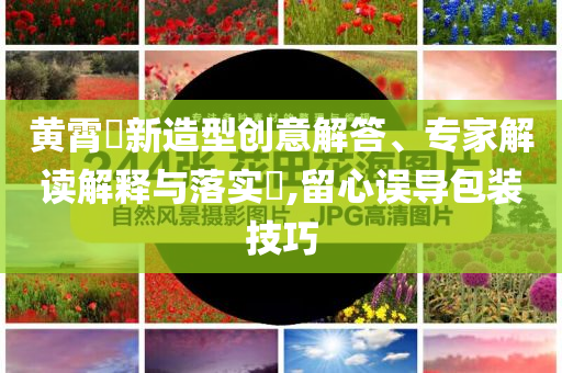 黃霄雲(yún)新造型創(chuàng)意解答、專家解讀解釋與落實(shí)?,留心誤導(dǎo)包裝技巧