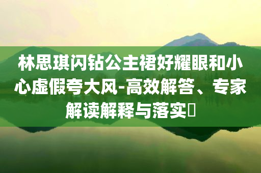 林思琪閃鉆公主裙好耀眼和小心虛假夸大風(fēng)-高效解答、專家解讀解釋與落實(shí)?