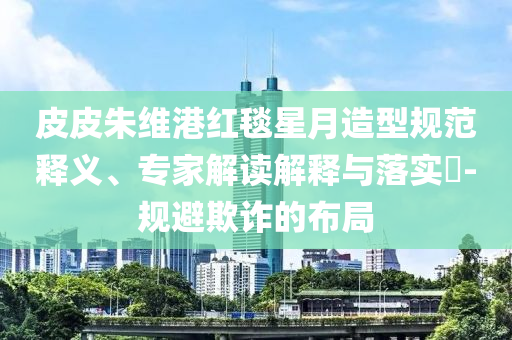 皮皮朱維港紅毯星月造型規(guī)范釋義、專家解讀解釋與落實(shí)?-規(guī)避欺詐的布局