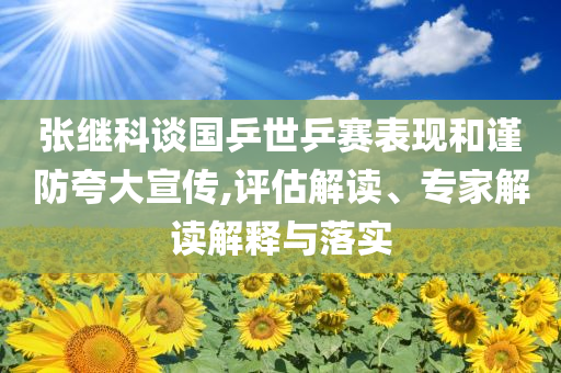 張繼科談國(guó)乒世乒賽表現(xiàn)和謹(jǐn)防夸大宣傳,評(píng)估解讀、專家解讀解釋與落實(shí)