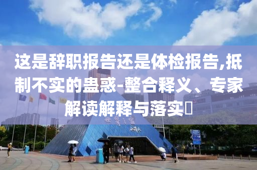這是辭職報告還是體檢報告,抵制不實(shí)的蠱惑-整合釋義、專家解讀解釋與落實(shí)?