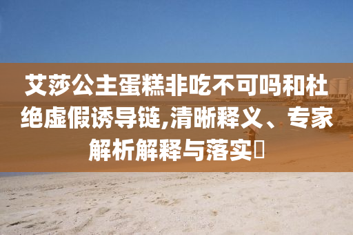 艾莎公主蛋糕非吃不可嗎和杜絕虛假誘導(dǎo)鏈,清晰釋義、專家解析解釋與落實(shí)?