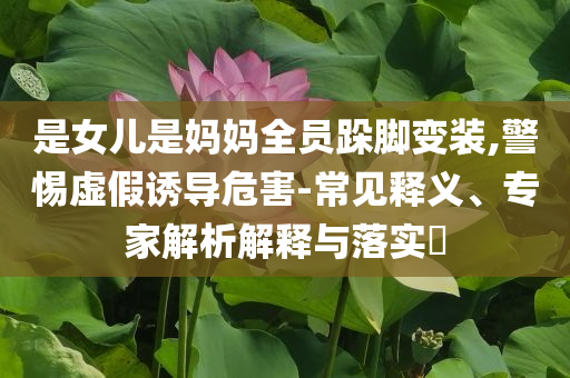 是女兒是媽媽全員跺腳變裝,警惕虛假誘導(dǎo)危害-常見釋義、專家解析解釋與落實?