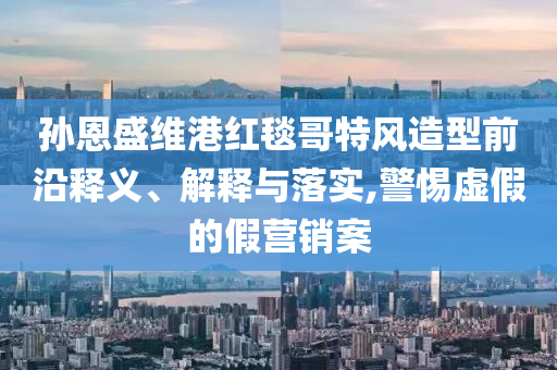 孫恩盛維港紅毯哥特風(fēng)造型前沿釋義、解釋與落實,警惕虛假的假營銷案