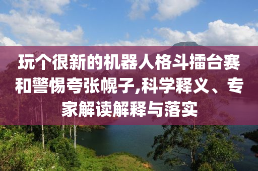 玩?zhèn)€很新的機器人格斗擂臺賽和警惕夸張幌子,科學(xué)釋義、專家解讀解釋與落實