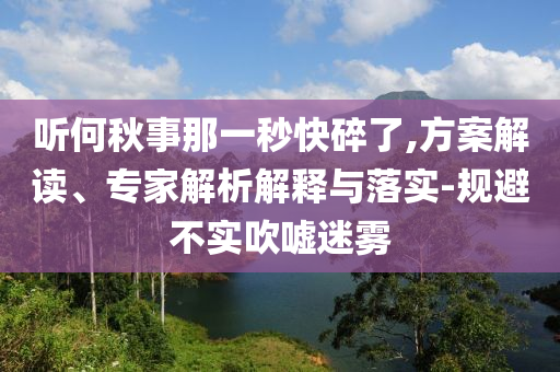 聽何秋事那一秒快碎了,方案解讀、專家解析解釋與落實-規(guī)避不實吹噓迷霧