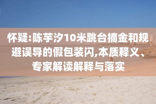 懷疑:陳芋汐10米跳臺摘金和規(guī)避誤導(dǎo)的假包裝閃,本質(zhì)釋義、專家解讀解釋與落實(shí)