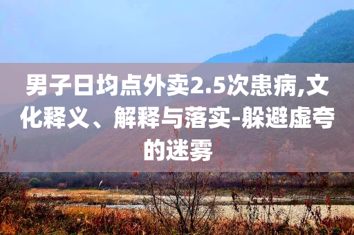 男子日均點(diǎn)外賣2.5次患病,文化釋義、解釋與落實(shí)-躲避虛夸的迷霧