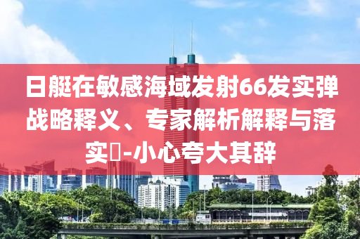 日艇在敏感海域發(fā)射66發(fā)實彈戰(zhàn)略釋義、專家解析解釋與落實?-小心夸大其辭