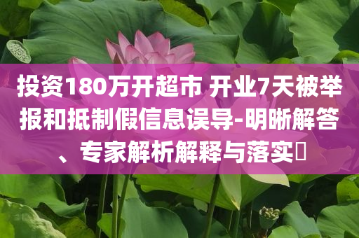投資180萬開超市 開業(yè)7天被舉報(bào)和抵制假信息誤導(dǎo)-明晰解答、專家解析解釋與落實(shí)?