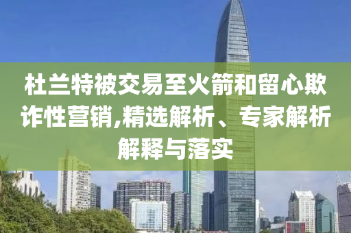杜蘭特被交易至火箭和留心欺詐性營(yíng)銷,精選解析、專家解析解釋與落實(shí)