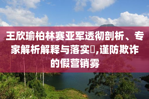 王欣瑜柏林賽亞軍透徹剖析、專家解析解釋與落實(shí)?,謹(jǐn)防欺詐的假營銷霧