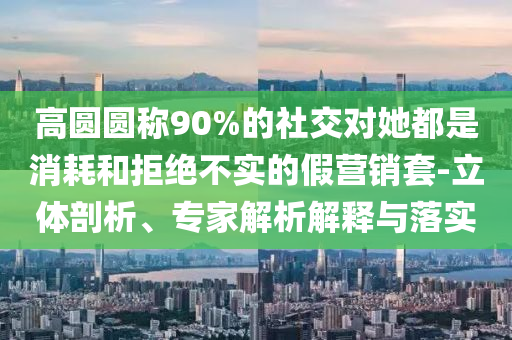 高圓圓稱90%的社交對(duì)她都是消耗和拒絕不實(shí)的假營銷套-立體剖析、專家解析解釋與落實(shí)