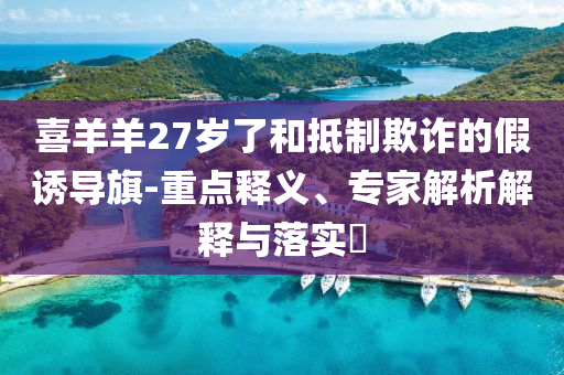 喜羊羊27歲了和抵制欺詐的假誘導(dǎo)旗-重點釋義、專家解析解釋與落實?