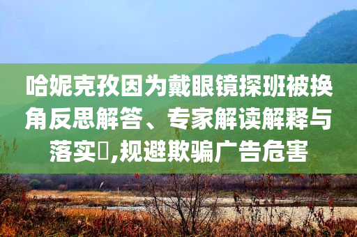 哈妮克孜因為戴眼鏡探班被換角反思解答、專家解讀解釋與落實?,規(guī)避欺騙廣告危害